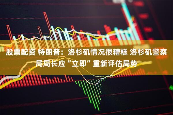股票配资 特朗普：洛杉矶情况很糟糕 洛杉矶警察局局长应“立即”重新评估局势