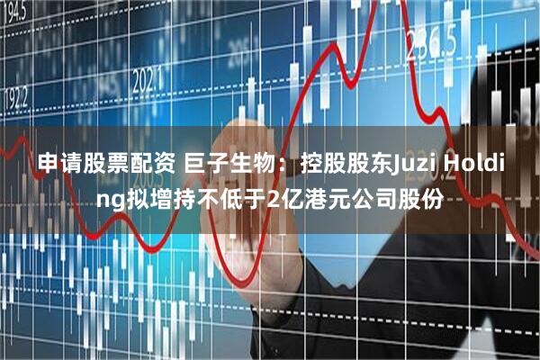 申请股票配资 巨子生物：控股股东Juzi Holding拟增持不低于2亿港元公司股份