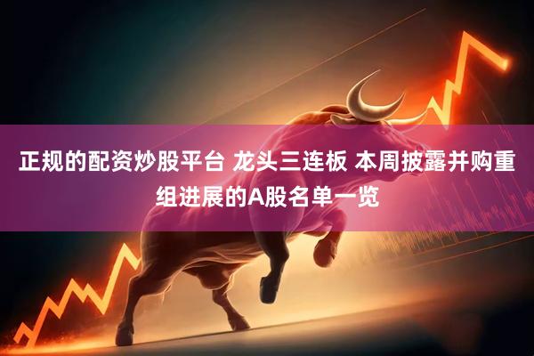 正规的配资炒股平台 龙头三连板 本周披露并购重组进展的A股名单一览