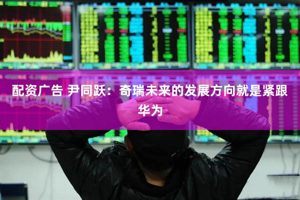 配资广告 尹同跃：奇瑞未来的发展方向就是紧跟华为