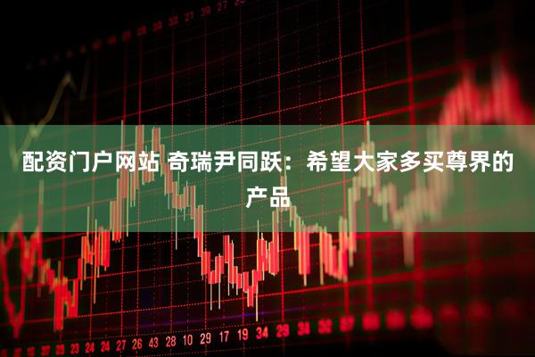 配资门户网站 奇瑞尹同跃：希望大家多买尊界的产品
