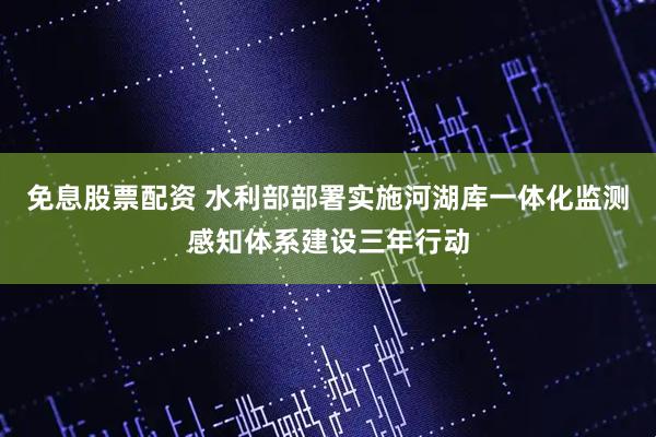 免息股票配资 水利部部署实施河湖库一体化监测感知体系建设三年行动
