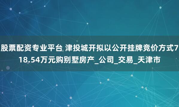 股票配资专业平台 津投城开拟以公开挂牌竞价方式718.54万元购别墅房产_公司_交易_天津市