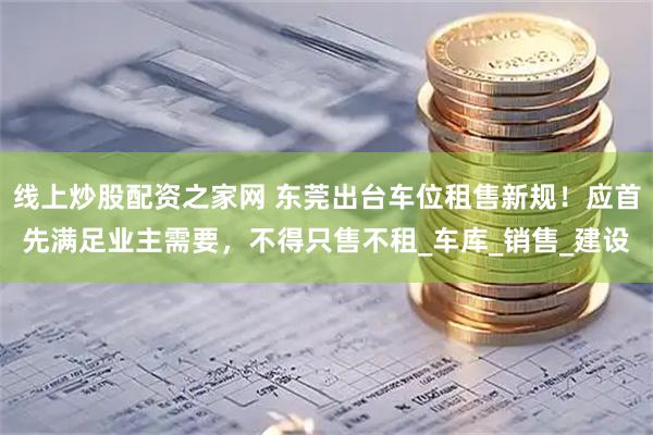 线上炒股配资之家网 东莞出台车位租售新规！应首先满足业主需要，不得只售不租_车库_销售_建设