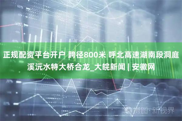 正规配资平台开户 跨径800米 呼北高速湖南段洞庭溪沅水特大桥合龙_大皖新闻 | 安徽网