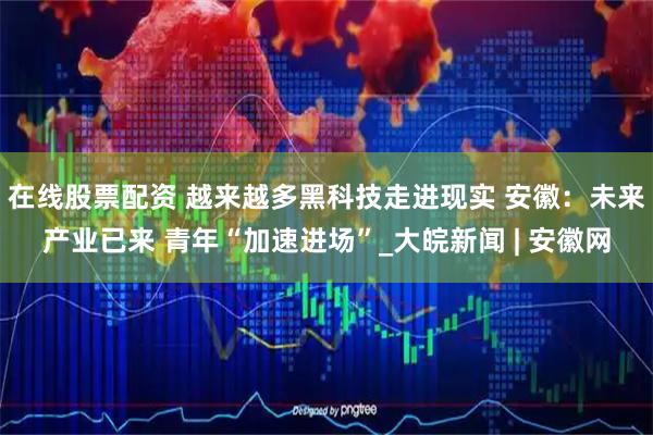 在线股票配资 越来越多黑科技走进现实 安徽：未来产业已来 青年“加速进场”_大皖新闻 | 安徽网
