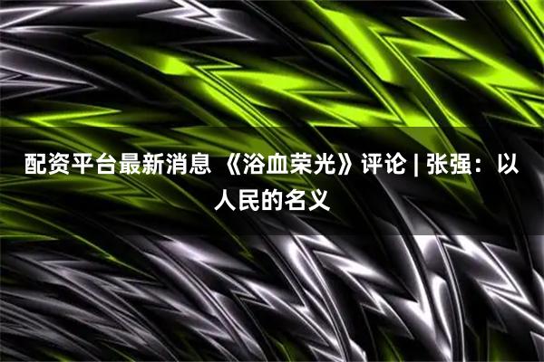 配资平台最新消息 《浴血荣光》评论 | 张强：以人民的名义