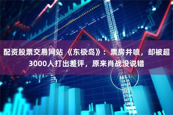 配资股票交易网站 《东极岛》：票房井喷，却被超3000人打出差评，原来肖战没说错