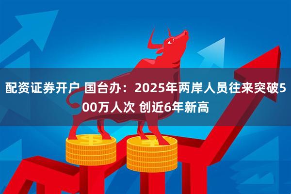 配资证券开户 国台办：2025年两岸人员往来突破500万人次 创近6年新高